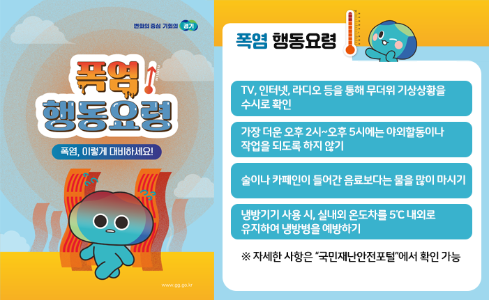 ○ 폭염 행동요령 - TV, 인터넷, 라디오 등을 통해 무더위 기상상황을 수시로 확인 - 가장 더운 오후 2시~오후 5시에는 야외할동이나 작업을 되도록 하지 않기 - 술이나 카페인이 들어간 음료보다는 물을 많이 마시기 - 냉방기기 사용 시, 실내외 온도차를 5℃ 내외로 유지하여 냉방병을 예방하기 ※ 자세한 사항은 “국민재난안전포털”에서 확인 가능 