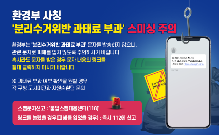 환경부 사칭 '분리수거위반 과태료 부과' 스미싱 주의 환경부는 ‘분리수거위반 과태료 부과’ 문자를 발송하지 않으니, 관련 문자로 피해를 입지 않도록 주의하시기 바랍니다. 혹시라도 문자를 받은 경우 문자 내용의 링크를 절대 클릭하지 마시기 바랍니다 ※ 과태료 부과 여부 확인을 원할 경우 각 구청 도시미관과 자원순환팀 문의 스팸문자신고 : ‘불법스팸대응센터(118)’ 링크를 눌렀을 경우(피해를 입었을 경우) : 즉시 112에 신고